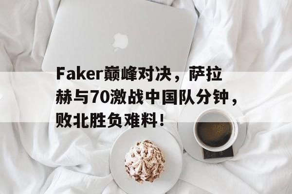 九游娱乐-包含Faker巅峰对决，萨拉赫与70激战中国队分钟，败北胜负难料！的词条